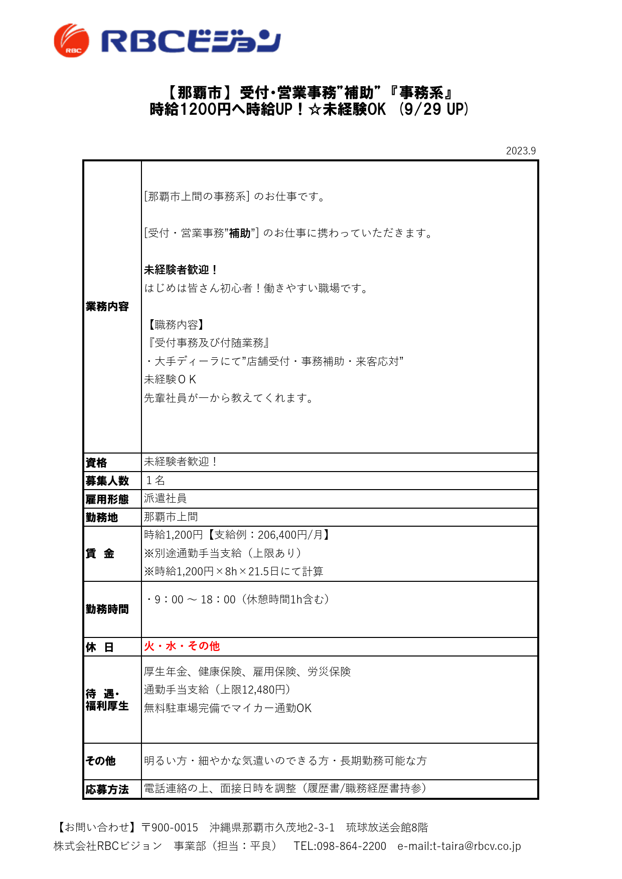 2023.9

資格
募集人数
雇用形態
勤務地

休　日

待　遇・
福利厚生

応募方法

派遣社員

【那覇市】　受付・営業事務”補助”　『事務系』
時給1200円へ時給UP！☆未経験OK　(9/29 UP)

業務内容

[那覇市上間の事務系] のお仕事です。

[受付・営業事務”補助”] のお仕事に携わっていただきます。

未経験者歓迎！
はじめは皆さん初心者！働きやすい職場です。

【職務内容】
『受付事務及び付随業務』
・大手ディーラにて”店舗受付・事務補助・来客応対”
未経験ＯＫ
先輩社員が一から教えてくれます。

未経験者歓迎！
１名

厚生年金、健康保険、雇用保険、労災保険
通勤手当支給（上限12,480円）
無料駐車場完備でマイカー通勤OK

その他 明るい方・細やかな気遣いのできる方・長期勤務可能な方

電話連絡の上、面接日時を調整（履歴書/職務経歴書持参）

那覇市上間

賃　金

時給1,200円【支給例：206,400円/月】
※別途通勤手当支給（上限あり）
※時給1,200円×8h×21.5日にて計算

勤務時間

・9：00 ～ 18：00（休憩時間1h含む）

火・水・その他

【お問い合わせ】〒900-0015　沖縄県那覇市久茂地2-3-1　琉球放送会館8階
株式会社RBCビジョン　事業部（担当：平良）　TEL:098-864-2200　e-mail:t-taira@rbcv.co.jp