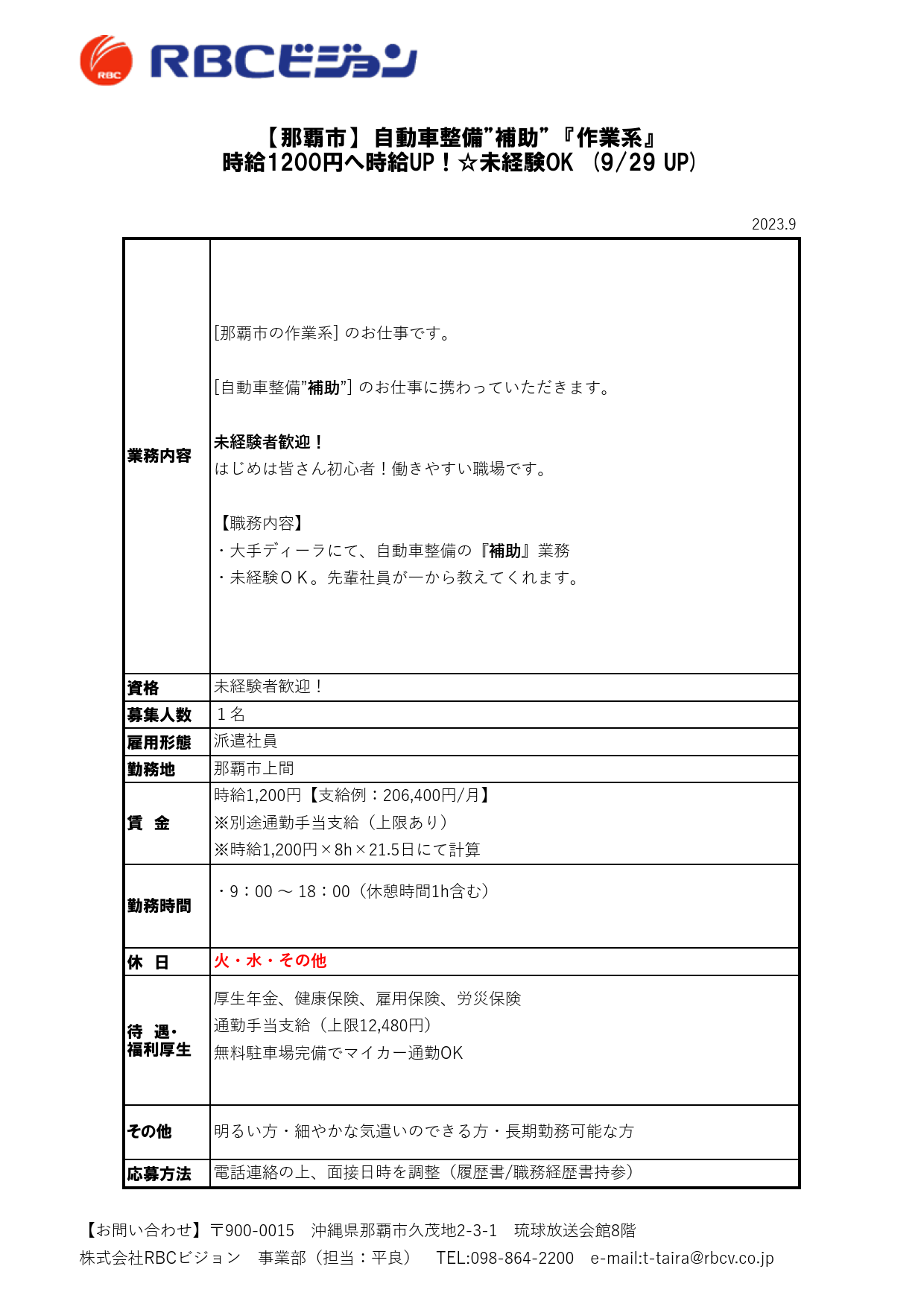 2023.9

資格
募集人数
雇用形態
勤務地

休　日

待　遇・
福利厚生

応募方法

派遣社員

【那覇市】　自動車整備”補助”　『作業系』
時給1200円へ時給UP！☆未経験OK　(9/29 UP)

業務内容

[那覇市の作業系] のお仕事です。

[自動車整備”補助”] のお仕事に携わっていただきます。

未経験者歓迎！
はじめは皆さん初心者！働きやすい職場です。

【職務内容】
・大手ディーラにて、自動車整備の『補助』業務
・未経験ＯＫ。先輩社員が一から教えてくれます。

未経験者歓迎！
１名

厚生年金、健康保険、雇用保険、労災保険
通勤手当支給（上限12,480円）
無料駐車場完備でマイカー通勤OK

その他 明るい方・細やかな気遣いのできる方・長期勤務可能な方

電話連絡の上、面接日時を調整（履歴書/職務経歴書持参）

那覇市上間

賃　金

時給1,200円【支給例：206,400円/月】
※別途通勤手当支給（上限あり）
※時給1,200円×8h×21.5日にて計算

勤務時間

・9：00 ～ 18：00（休憩時間1h含む）

火・水・その他

【お問い合わせ】〒900-0015　沖縄県那覇市久茂地2-3-1　琉球放送会館8階
株式会社RBCビジョン　事業部（担当：平良）　TEL:098-864-2200　e-mail:t-taira@rbcv.co.jp