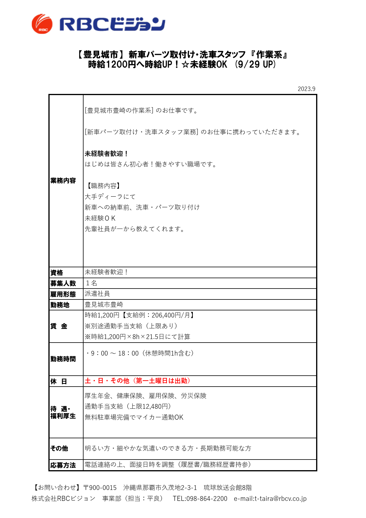 2023.9

資格
募集人数
雇用形態
勤務地

休　日

待　遇・
福利厚生

応募方法

派遣社員

【豊見城市】　新車パーツ取付け・洗車スタッフ　『作業系』
時給1200円へ時給UP！☆未経験OK　(9/29 UP)

業務内容

[豊見城市豊崎の作業系] のお仕事です。

[新車パーツ取付け・洗車スタッフ業務] のお仕事に携わっていただきます。

未経験者歓迎！
はじめは皆さん初心者！働きやすい職場です。

【職務内容】
大手ディーラにて
新車への納車前、洗車・パーツ取り付け
未経験ＯＫ
先輩社員が一から教えてくれます。

未経験者歓迎！
１名

厚生年金、健康保険、雇用保険、労災保険
通勤手当支給（上限12,480円）
無料駐車場完備でマイカー通勤OK

その他 明るい方・細やかな気遣いのできる方・長期勤務可能な方

電話連絡の上、面接日時を調整（履歴書/職務経歴書持参）

豊見城市豊崎

賃　金

時給1,200円【支給例：206,400円/月】
※別途通勤手当支給（上限あり）
※時給1,200円×8h×21.5日にて計算

勤務時間

・9：00 ～ 18：00（休憩時間1h含む）

土・日・その他（第一土曜日は出勤）

【お問い合わせ】〒900-0015　沖縄県那覇市久茂地2-3-1　琉球放送会館8階
株式会社RBCビジョン　事業部（担当：平良）　TEL:098-864-2200　e-mail:t-taira@rbcv.co.jp