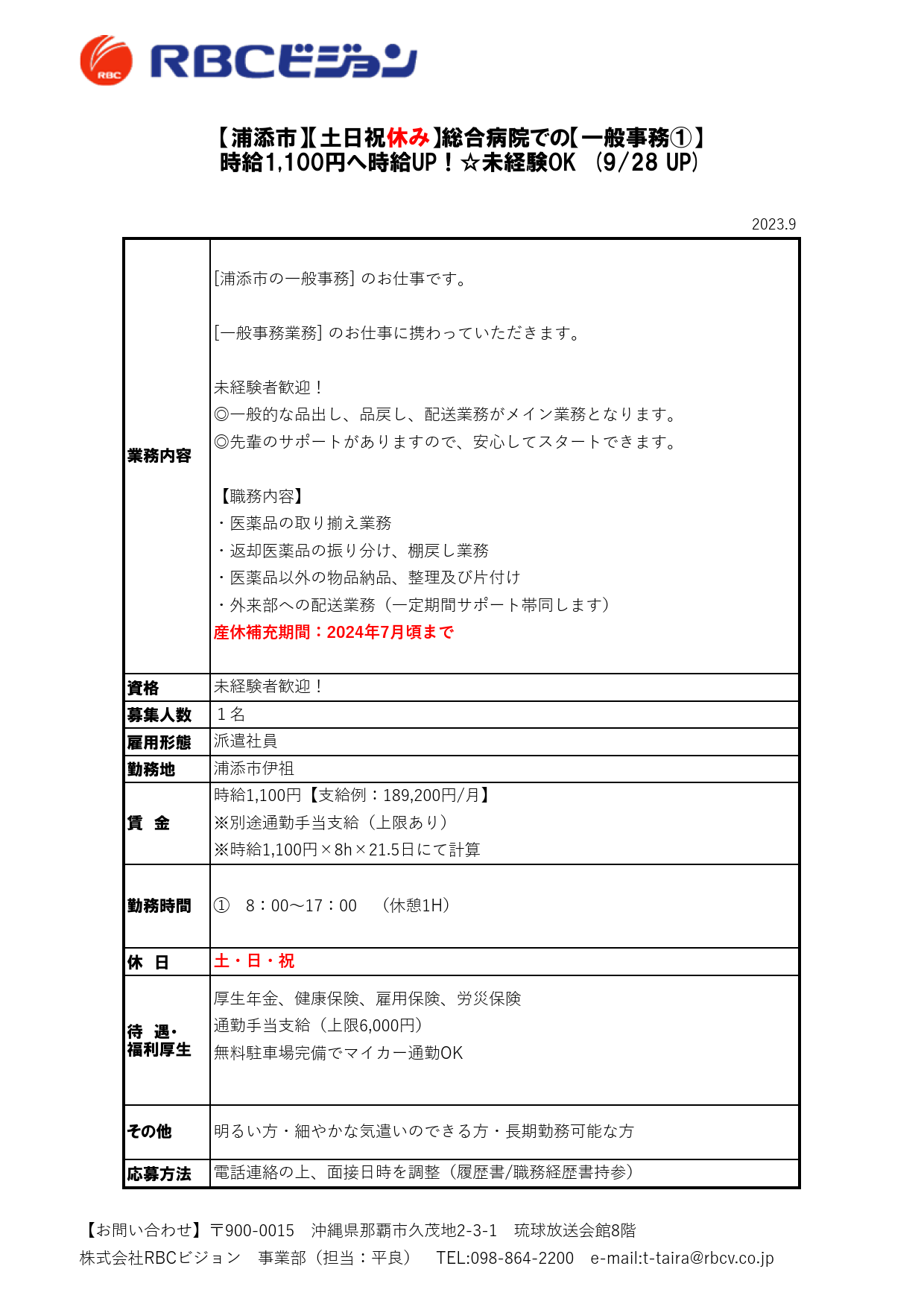 2023.9

資格
募集人数
雇用形態
勤務地

休　日

待　遇・
福利厚生

応募方法

派遣社員

【浦添市】【土日祝休み】総合病院での【一般事務①】
時給1,100円へ時給UP！☆未経験OK　(9/28 UP)

業務内容

[浦添市の一般事務] のお仕事です。

[一般事務業務] のお仕事に携わっていただきます。

未経験者歓迎！
◎一般的な品出し、品戻し、配送業務がメイン業務となります。
◎先輩のサポートがありますので、安心してスタートできます。

【職務内容】
・医薬品の取り揃え業務
・返却医薬品の振り分け、棚戻し業務
・医薬品以外の物品納品、整理及び片付け
・外来部への配送業務（一定期間サポート帯同します）
産休補充期間：2024年7月頃まで

未経験者歓迎！
１名

厚生年金、健康保険、雇用保険、労災保険
通勤手当支給（上限6,000円）
無料駐車場完備でマイカー通勤OK

その他 明るい方・細やかな気遣いのできる方・長期勤務可能な方

電話連絡の上、面接日時を調整（履歴書/職務経歴書持参）

浦添市伊祖

賃　金

時給1,100円【支給例：189,200円/月】
※別途通勤手当支給（上限あり）
※時給1,100円×8h×21.5日にて計算

勤務時間 ①　8：00～17：00　（休憩1H）

土・日・祝

【お問い合わせ】〒900-0015　沖縄県那覇市久茂地2-3-1　琉球放送会館8階
株式会社RBCビジョン　事業部（担当：平良）　TEL:098-864-2200　e-mail:t-taira@rbcv.co.jp