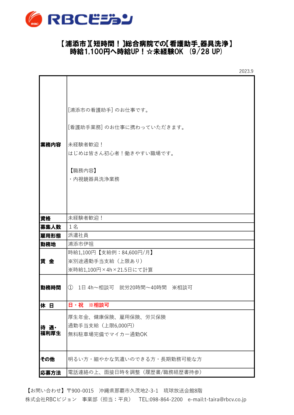 2023.9

資格
募集人数
雇用形態
勤務地

休　日

待　遇・
福利厚生

応募方法

派遣社員

【浦添市】【短時間！】総合病院での【看護助手_器具洗浄】
時給1,100円へ時給UP！☆未経験OK　(9/28 UP)

業務内容

[浦添市の看護助手] のお仕事です。

[看護助手業務] のお仕事に携わっていただきます。

未経験者歓迎！
はじめは皆さん初心者！働きやすい職場です。

【職務内容】
・内視鏡器具洗浄業務

未経験者歓迎！
１名

厚生年金、健康保険、雇用保険、労災保険
通勤手当支給（上限6,000円）
無料駐車場完備でマイカー通勤OK

その他 明るい方・細やかな気遣いのできる方・長期勤務可能な方

電話連絡の上、面接日時を調整（履歴書/職務経歴書持参）

浦添市伊祖

賃　金

時給1,100円【支給例：84,600円/月】
※別途通勤手当支給（上限あり）
※時給1,100円×4h×21.5日にて計算

勤務時間 ①　1日 4h～相談可　就労20時間～40時間　※相談可

日・祝　※相談可

【お問い合わせ】〒900-0015　沖縄県那覇市久茂地2-3-1　琉球放送会館8階
株式会社RBCビジョン　事業部（担当：平良）　TEL:098-864-2200　e-mail:t-taira@rbcv.co.jp