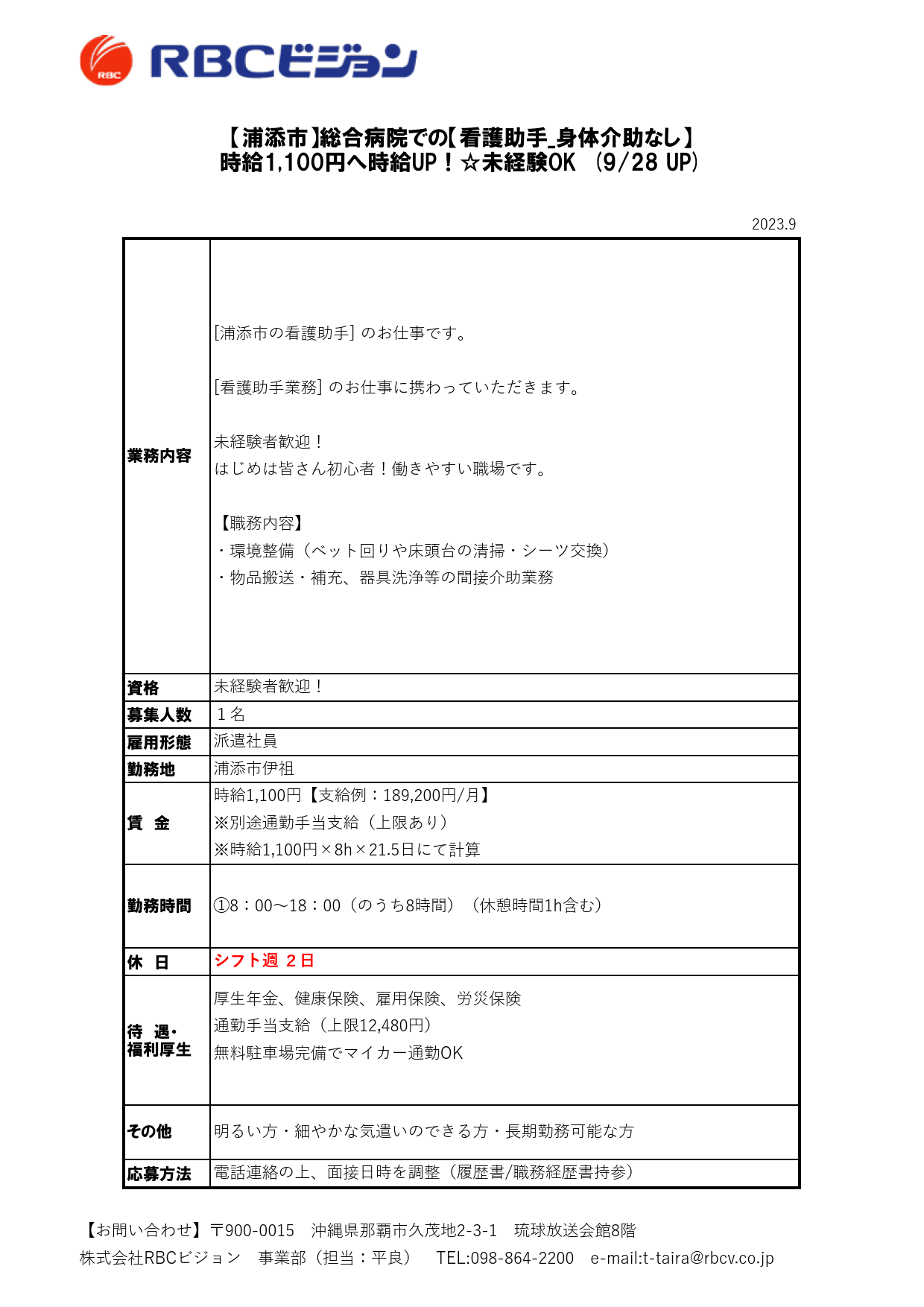 2023.9

資格
募集人数
雇用形態
勤務地

休　日

待　遇・
福利厚生

応募方法

派遣社員

【浦添市】総合病院での【看護助手_身体介助なし】
時給1,100円へ時給UP！☆未経験OK　(9/28 UP)

業務内容

[浦添市の看護助手] のお仕事です。

[看護助手業務] のお仕事に携わっていただきます。

未経験者歓迎！
はじめは皆さん初心者！働きやすい職場です。

【職務内容】
・環境整備（ベット回りや床頭台の清掃・シーツ交換）
・物品搬送・補充、器具洗浄等の間接介助業務

未経験者歓迎！
１名

厚生年金、健康保険、雇用保険、労災保険
通勤手当支給（上限12,480円）
無料駐車場完備でマイカー通勤OK

その他 明るい方・細やかな気遣いのできる方・長期勤務可能な方

電話連絡の上、面接日時を調整（履歴書/職務経歴書持参）

浦添市伊祖

賃　金

時給1,100円【支給例：189,200円/月】
※別途通勤手当支給（上限あり）
※時給1,100円×8h×21.5日にて計算

勤務時間 ①8：00～18：00（のうち8時間）（休憩時間1h含む）

シフト週 ２日

【お問い合わせ】〒900-0015　沖縄県那覇市久茂地2-3-1　琉球放送会館8階
株式会社RBCビジョン　事業部（担当：平良）　TEL:098-864-2200　e-mail:t-taira@rbcv.co.jp